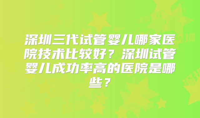 深圳三代试管婴儿哪家医院技术比较好？深圳试管婴儿成功率高的医院是哪些？