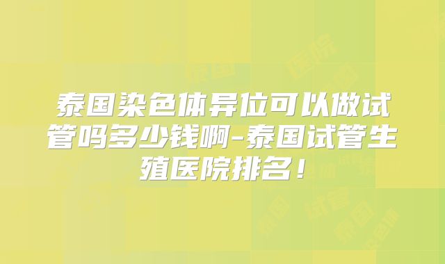泰国染色体异位可以做试管吗多少钱啊-泰国试管生殖医院排名！