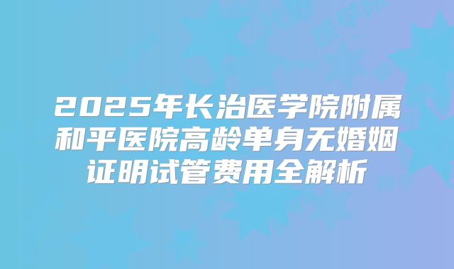2025年长治医学院附属和平医院高龄单身无婚姻证明试管费用全解析