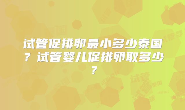 试管促排卵最小多少泰国？试管婴儿促排卵取多少？