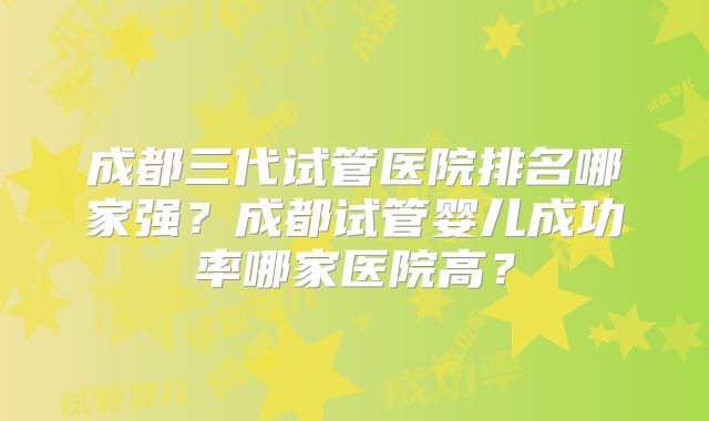 成都三代试管医院排名哪家强？成都试管婴儿成功率哪家医院高？