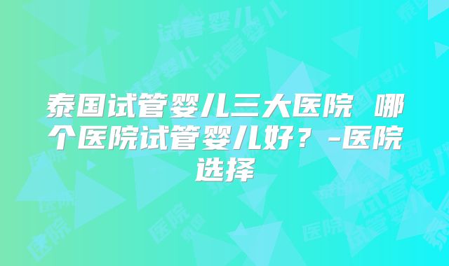 泰国试管婴儿三大医院 哪个医院试管婴儿好?-医院选择