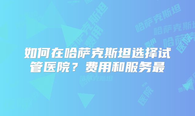 如何在哈萨克斯坦选择试管医院?费用和服务最
