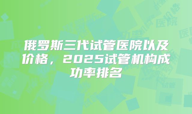 俄罗斯三代试管医院以及价格,2025试管机构成功率排名