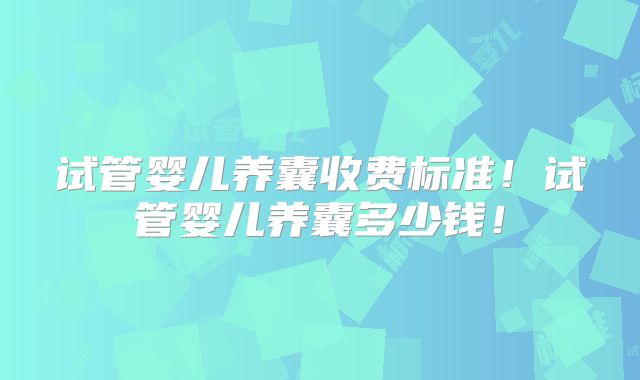 试管婴儿养囊收费标准！试管婴儿养囊多少钱！