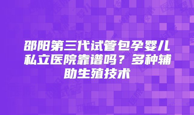邵阳第三代试管包孕婴儿私立医院靠谱吗?多种辅助生殖技术