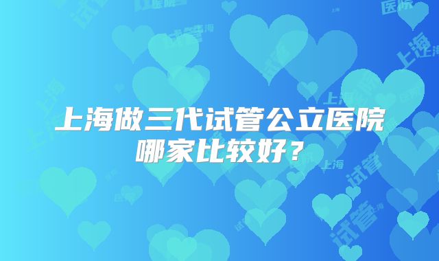 上海做三代试管公立医院哪家比较好?