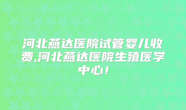 河北燕达医院试管婴儿收费,河北燕达医院生殖医学中心！