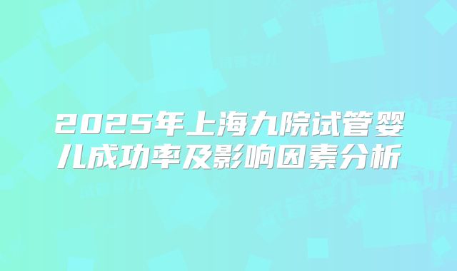 2025年上海九院试管婴儿成功率及影响因素分析