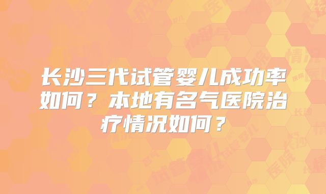 长沙三代试管婴儿成功率如何？本地有名气医院治疗情况如何？