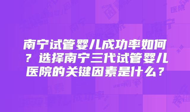 南宁试管婴儿成功率如何？选择南宁三代试管婴儿医院的关键因素是什么？