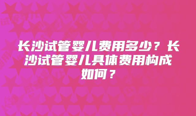 长沙试管婴儿费用多少?长沙试管婴儿具体费用构成如何?