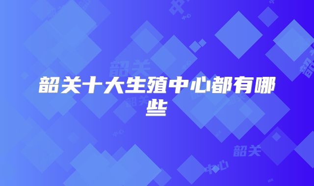韶关十大生殖中心都有哪些