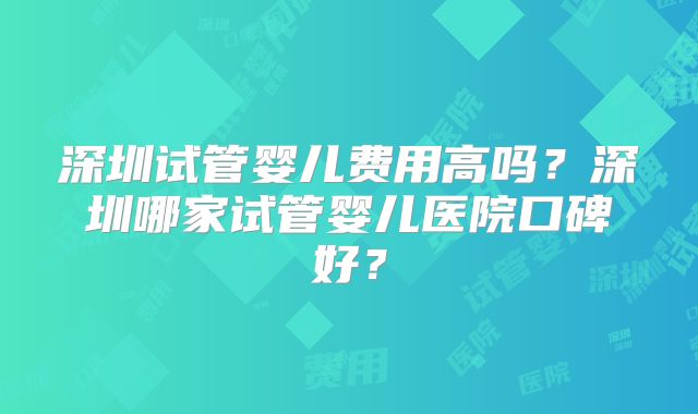 深圳试管婴儿费用高吗?深圳哪家试管婴儿医院口碑好?