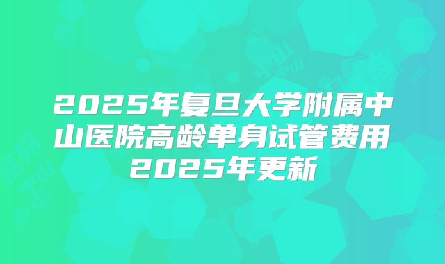 2025年复旦大学附属中山医院高龄单身试管费用2025年更新