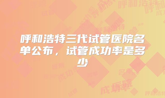 呼和浩特三代试管医院名单公布,试管成功率是多少