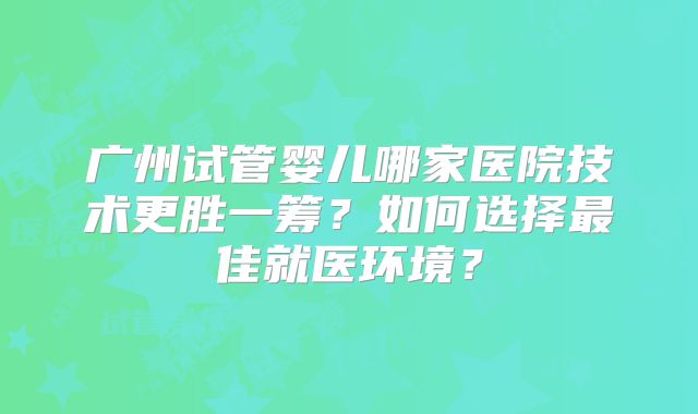 广州试管婴儿哪家医院技术更胜一筹?如何选择最佳就医环境?