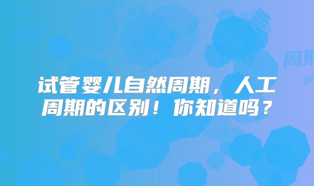 试管婴儿自然周期，人工周期的区别！你知道吗？