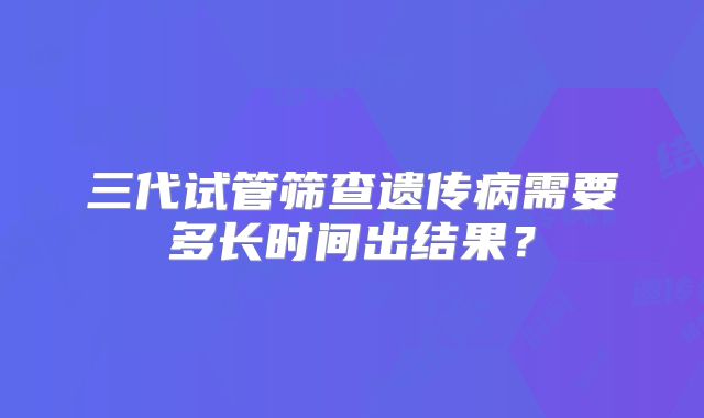 三代试管筛查遗传病需要多长时间出结果?