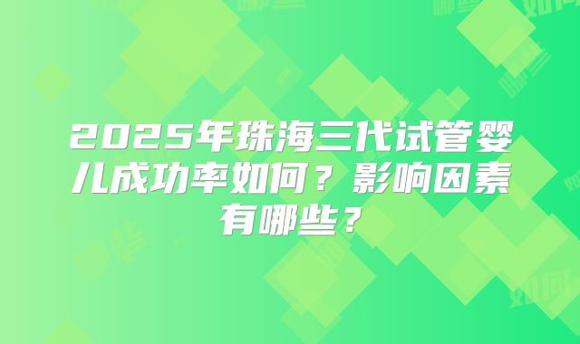 2025年珠海三代试管婴儿成功率如何?影响因素有哪些?