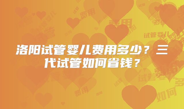 洛阳试管婴儿费用多少?三代试管如何省钱?