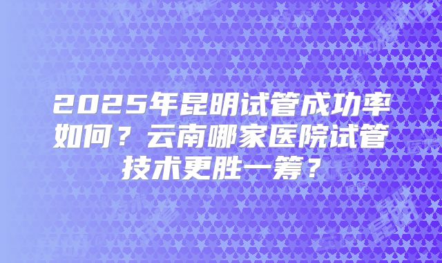 2025年昆明试管成功率如何?云南哪家医院试管技术更胜一筹?