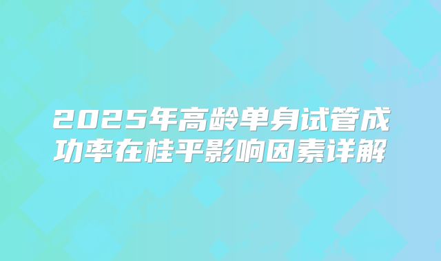 2025年高龄单身试管成功率在桂平影响因素详解