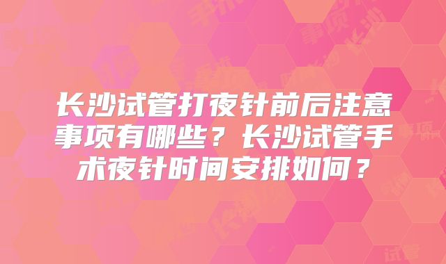 长沙试管打夜针前后注意事项有哪些?长沙试管手术夜针时间安排如何?