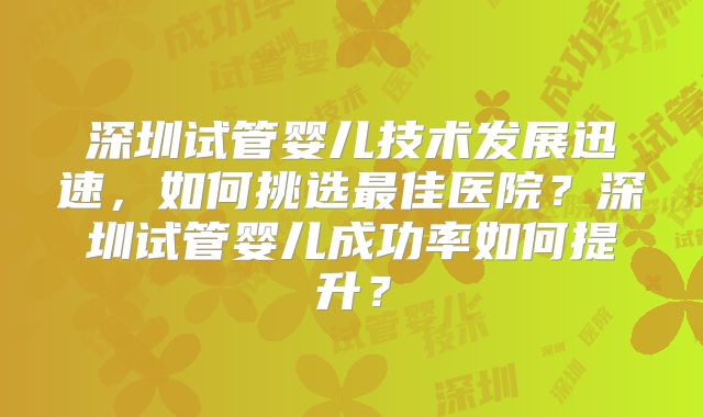 深圳试管婴儿技术发展迅速,如何挑选最佳医院?深圳试管婴儿成功率如何提升?