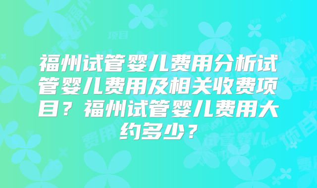 福州试管婴儿费用分析试管婴儿费用及相关收费项目?福州试管婴儿费用大约多少?
