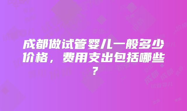 成都做试管婴儿一般多少价格,费用支出包括哪些?