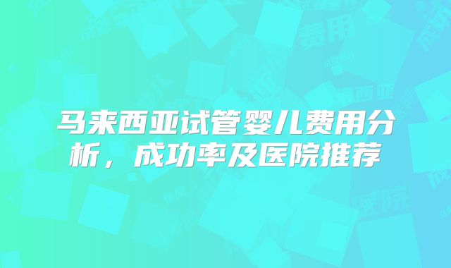 马来西亚试管婴儿费用分析，成功率及医院推荐