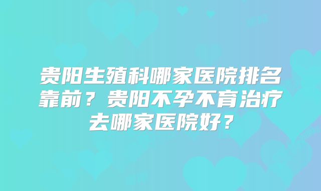 贵阳生殖科哪家医院排名靠前?贵阳不孕不育治疗去哪家医院好?