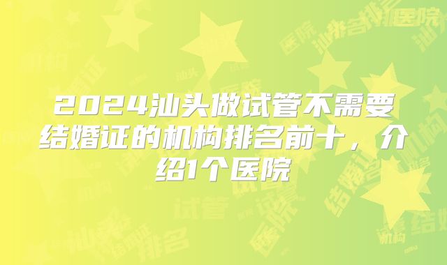 2024汕头做试管不需要结婚证的机构排名前十，介绍1个医院