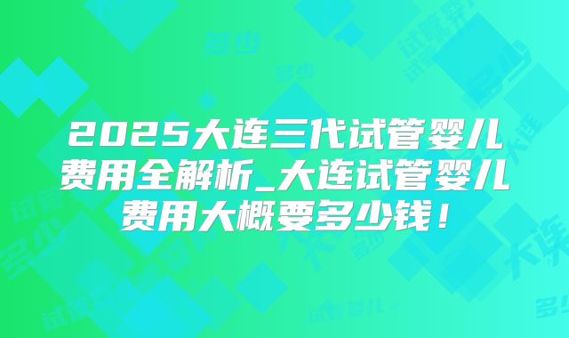 2025大连三代试管婴儿费用全解析_大连试管婴儿费用大概要多少钱！
