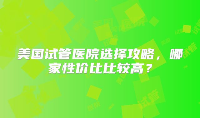 美国试管医院选择攻略,哪家性价比比较高?