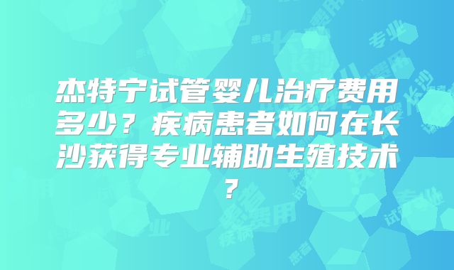 杰特宁试管婴儿治疗费用多少?疾病患者如何在长沙获得专业辅助生殖技术?