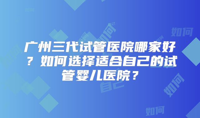 广州三代试管医院哪家好?如何选择适合自己的试管婴儿医院?