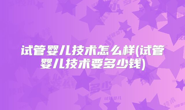 试管婴儿技术怎么样(试管婴儿技术要多少钱)