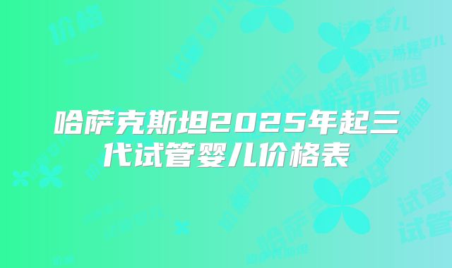 哈萨克斯坦2025年起三代试管婴儿价格表