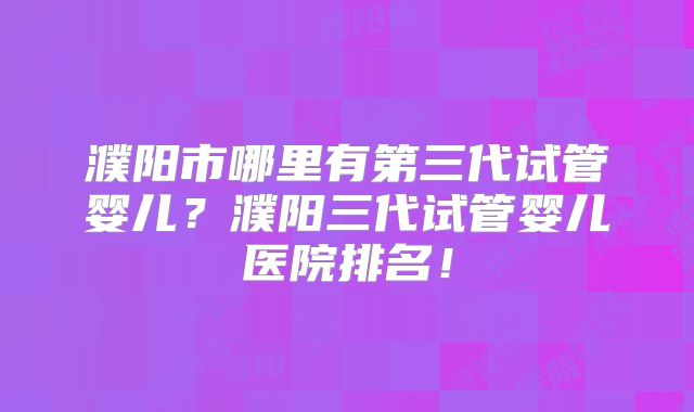 濮阳市哪里有第三代试管婴儿?濮阳三代试管婴儿医院排名!