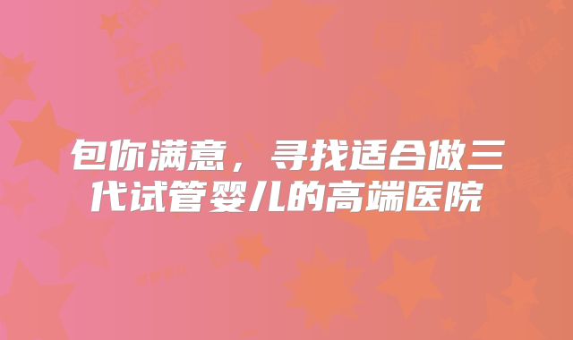 包你满意,寻找适合做三代试管婴儿的高端医院