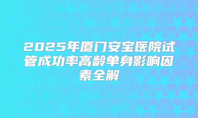 2025年厦门安宝医院试管成功率高龄单身影响因素全解