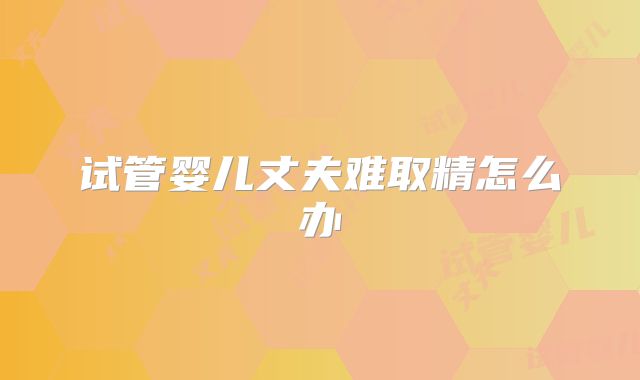 试管婴儿丈夫难取精怎么办