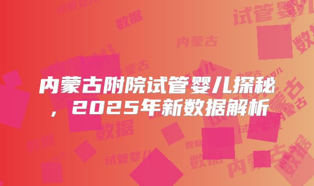 内蒙古附院试管婴儿探秘，2025年新数据解析