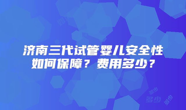 济南三代试管婴儿安全性如何保障？费用多少？