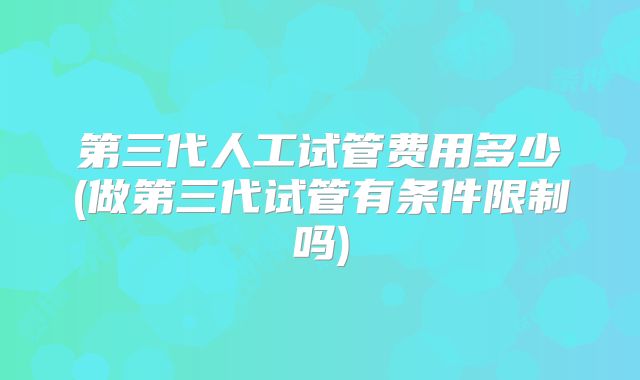 第三代人工试管费用多少(做第三代试管有条件限制吗)