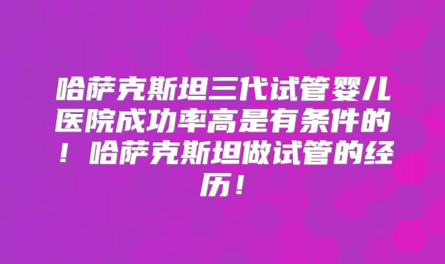 哈萨克斯坦三代试管婴儿医院成功率高是有条件的!哈萨克斯坦做试管的经历!