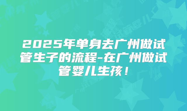 2025年单身去广州做试管生子的流程-在广州做试管婴儿生孩！