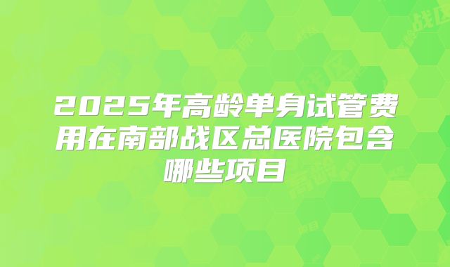 2025年高龄单身试管费用在南部战区总医院包含哪些项目